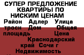 СУПЕР ПРЕДЛОЖЕНИЕ-КВАРТИРЫ ПО НИСКИМ ЦЕНАМ  › Район ­ Адлер › Улица ­ тросн › Дом ­ 8 › Общая площадь ­ 5 000 › Цена ­ 2 200 000 - Краснодарский край, Сочи г. Недвижимость » Квартиры продажа   . Краснодарский край,Сочи г.